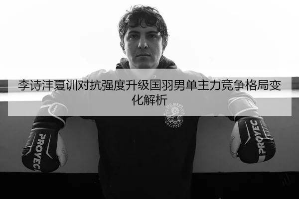 李诗沣夏训对抗强度升级国羽男单主力竞争格局变化解析