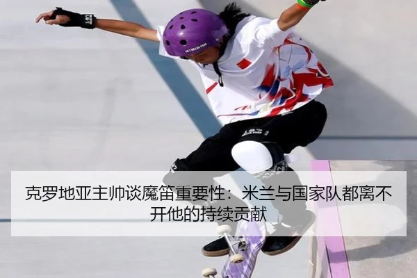 克罗地亚主帅谈魔笛重要性：米兰与国家队都离不开他的持续贡献